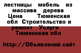 лестницы   мебель   из   массива   дерева › Цена ­ 1 - Тюменская обл. Строительство и ремонт » Услуги   . Тюменская обл.